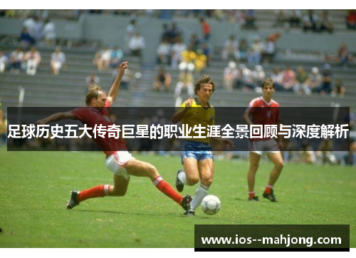 足球历史五大传奇巨星的职业生涯全景回顾与深度解析 足球历史五大传奇巨星的职业生涯全景回顾与深度解析