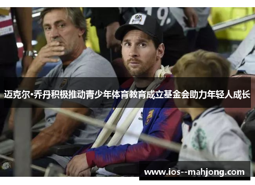 迈克尔·乔丹积极推动青少年体育教育成立基金会助力年轻人成长 迈克尔·乔丹积极推动青少年体育教育成立基金会助力年轻人成长