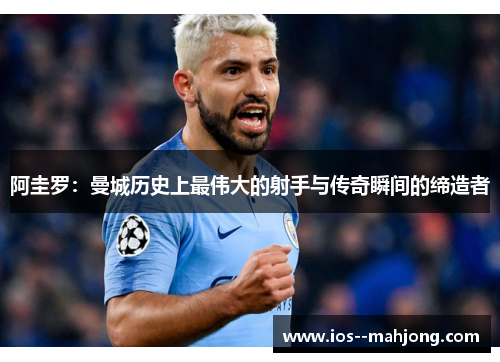 阿圭罗:曼城历史上最伟大的射手与传奇瞬间的缔造者 阿圭罗:曼城历史上最伟大的射手与传奇瞬间的缔造者