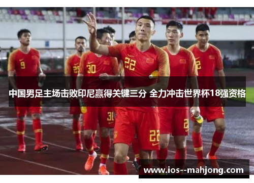 中国男足主场击败印尼赢得关键三分 全力冲击世界杯18强资格 中国男足主场击败印尼赢得关键三分 全力冲击世界杯18强资格