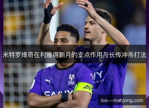 米特罗维奇在利雅得新月的支点作用与长传冲吊打法